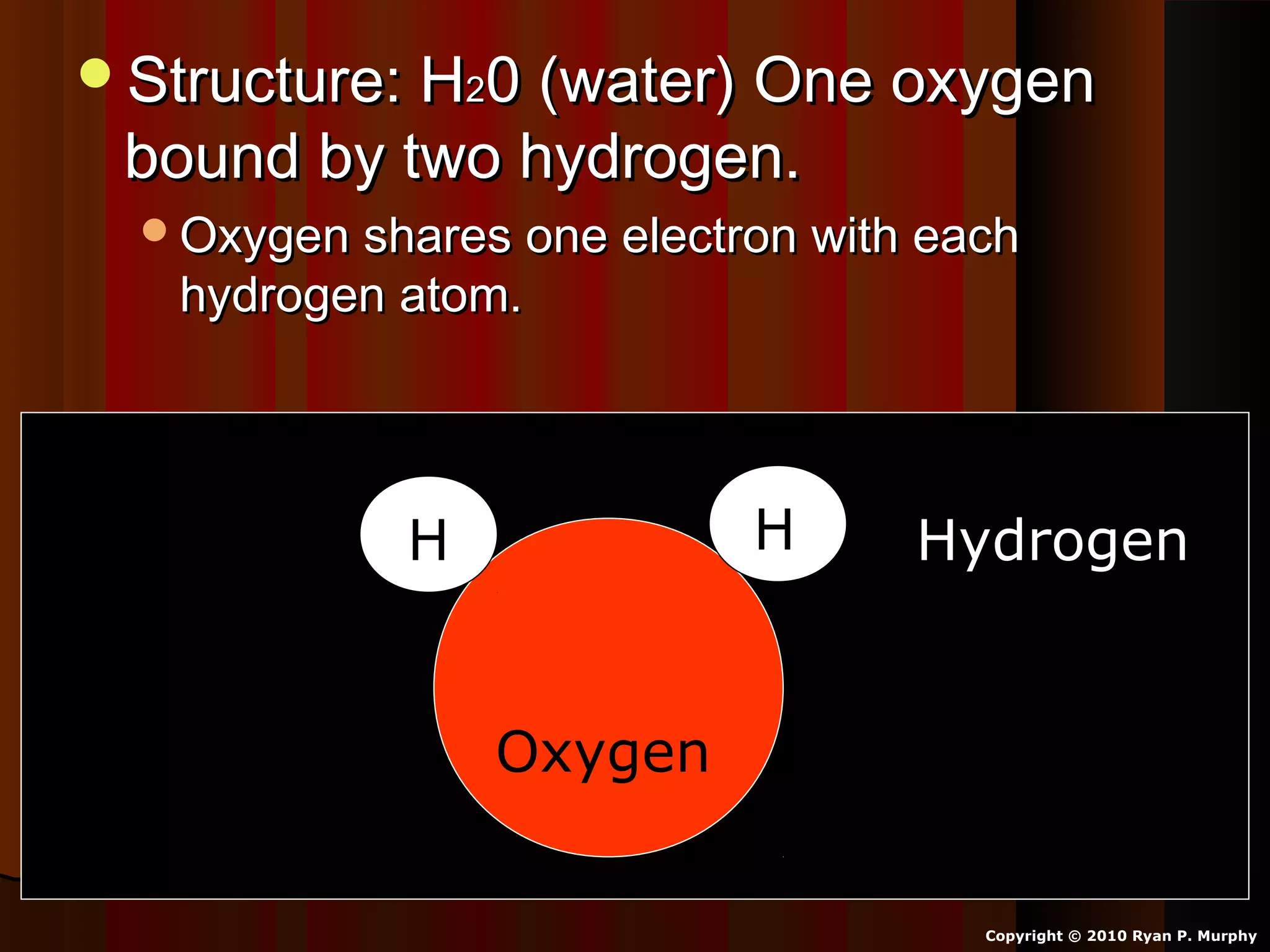 Structure: HStructure: H220 (water) One oxygen0 (water) One oxygen
bound by two hydrogen.bound by two hydrogen.
Oxygen shares one electron with eachOxygen shares one electron with each
hydrogen atom.hydrogen atom.
Copyright © 2010 Ryan P. Murphy
Oxygen
HH Hydrogen
 