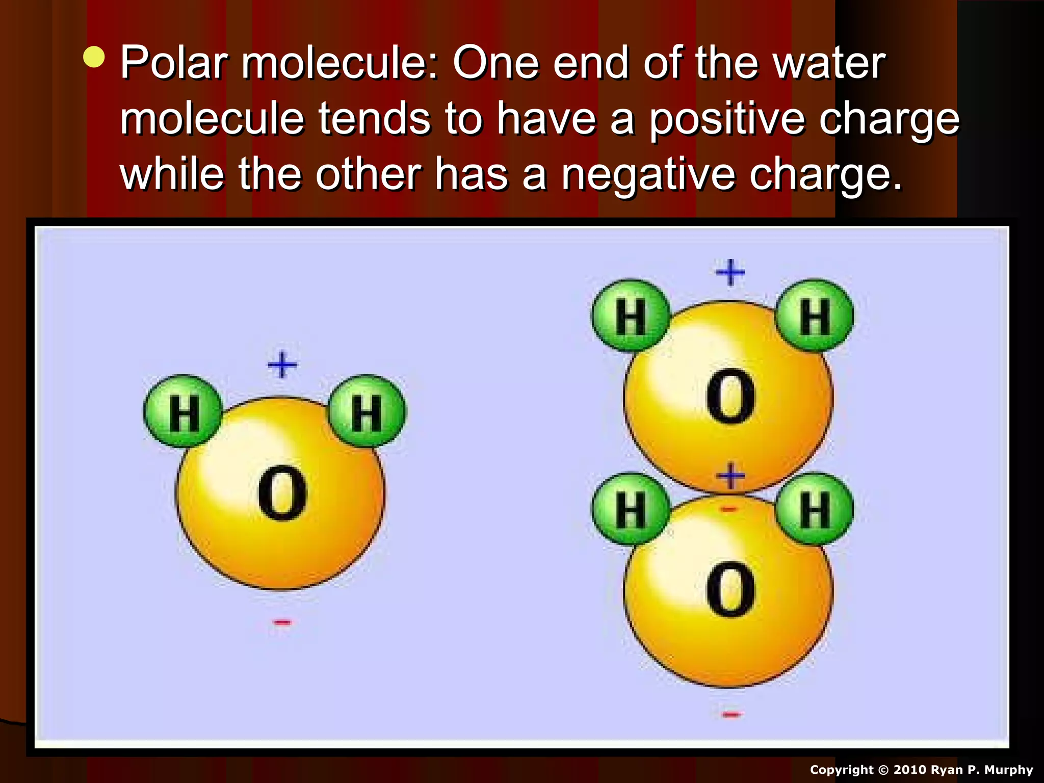 Polar molecule: One end of the waterPolar molecule: One end of the water
molecule tends to have a positive chargemolecule tends to have a positive charge
while the other has a negative charge.while the other has a negative charge.
Copyright © 2010 Ryan P. Murphy
 