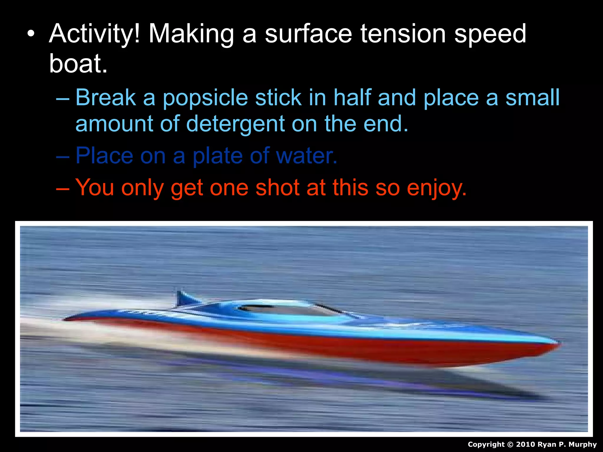 • Activity! Making a surface tension speed
boat.
– Break a popsicle stick in half and place a small
amount of detergent on the end.
– Place on a plate of water.
– You only get one shot at this so enjoy.
Copyright © 2010 Ryan P. Murphy
 