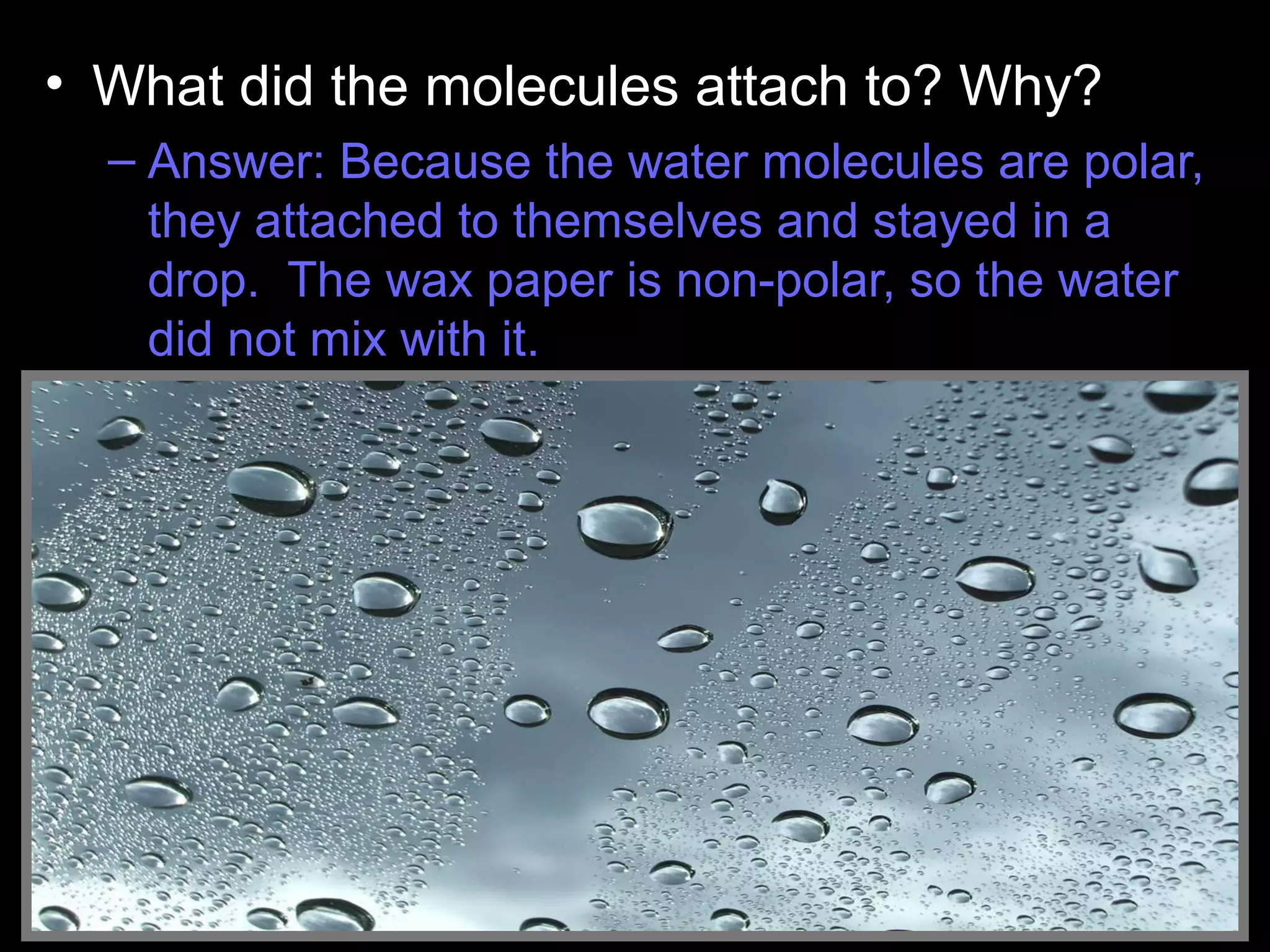 • What did the molecules attach to? Why?
– Answer: Because the water molecules are polar,
they attached to themselves and stayed in a
drop. The wax paper is non-polar, so the water
did not mix with it.
Water Droplets
 