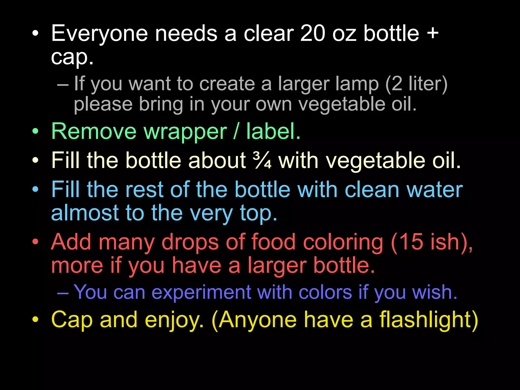 • Everyone needs a clear 20 oz bottle +
cap.
– If you want to create a larger lamp (2 liter)
please bring in your own vegetable oil.
• Remove wrapper / label.
• Fill the bottle about ¾ with vegetable oil.
• Fill the rest of the bottle with clean water
almost to the very top.
• Add many drops of food coloring (15 ish),
more if you have a larger bottle.
– You can experiment with colors if you wish.
• Cap and enjoy. (Anyone have a flashlight)
 