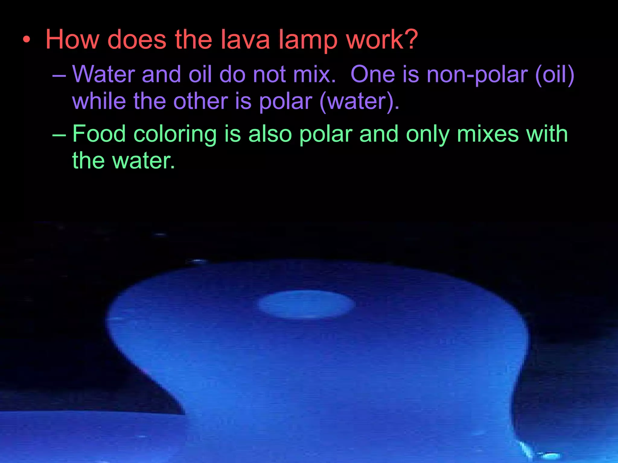 • How does the lava lamp work?
– Water and oil do not mix. One is non-polar (oil)
while the other is polar (water).
– Food coloring is also polar and only mixes with
the water.
 