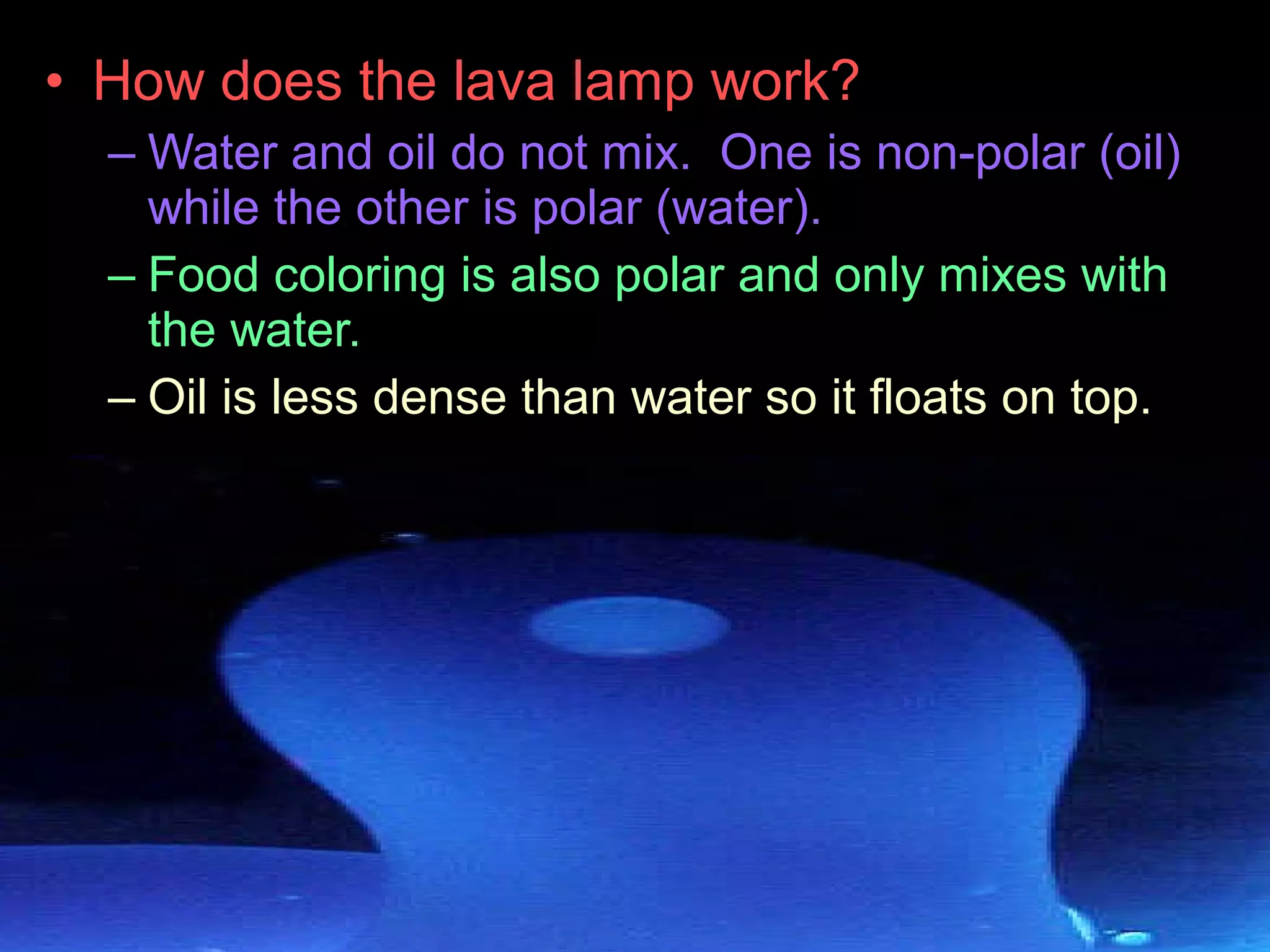 • How does the lava lamp work?
– Water and oil do not mix. One is non-polar (oil)
while the other is polar (water).
– Food coloring is also polar and only mixes with
the water.
– Oil is less dense than water so it floats on top.
 