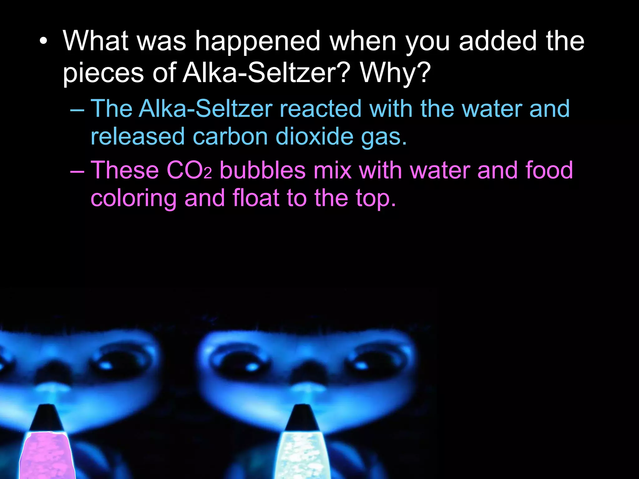 • What was happened when you added the
pieces of Alka-Seltzer? Why?
– The Alka-Seltzer reacted with the water and
released carbon dioxide gas.
– These CO2 bubbles mix with water and food
coloring and float to the top.
 