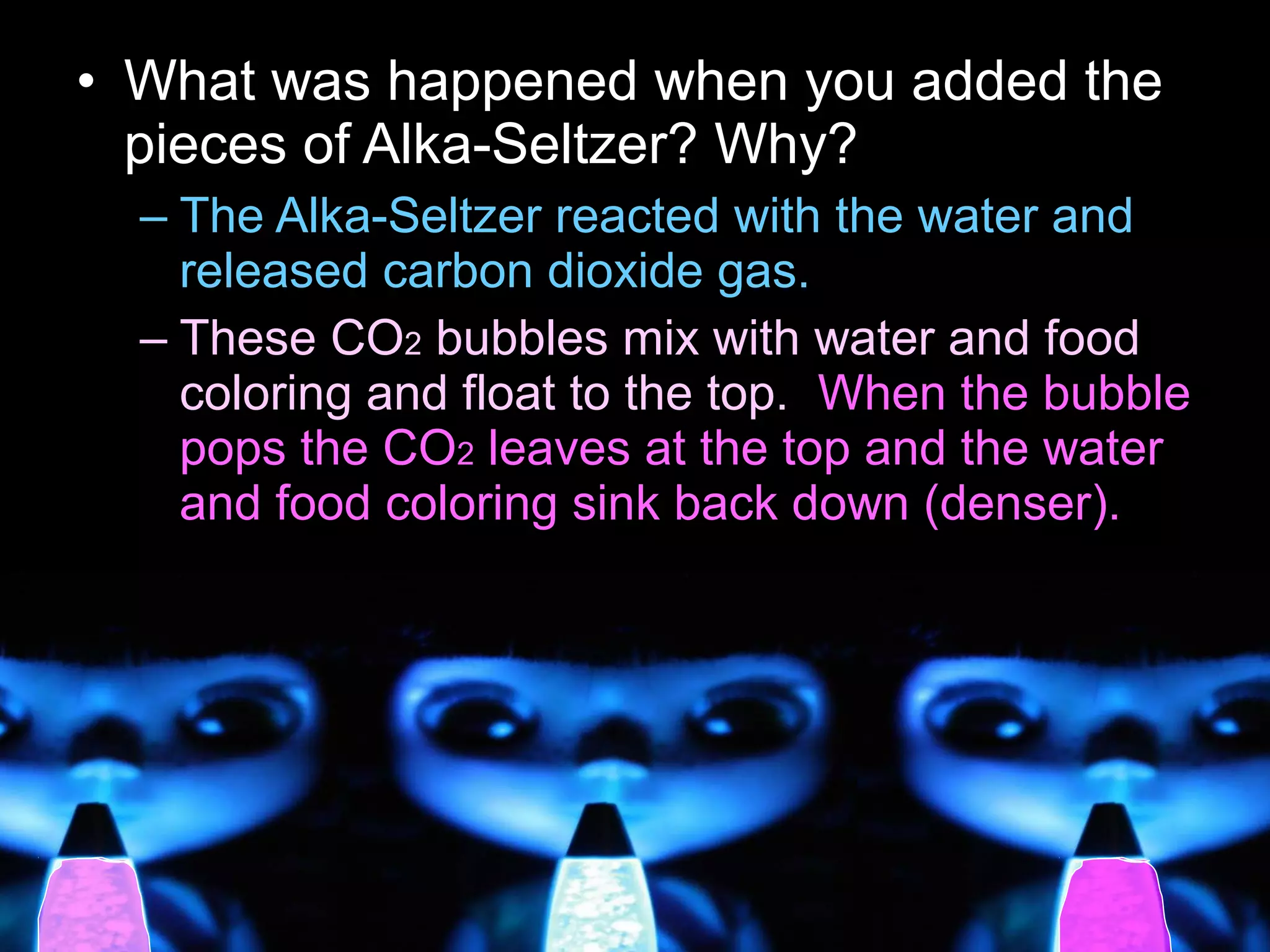 • What was happened when you added the
pieces of Alka-Seltzer? Why?
– The Alka-Seltzer reacted with the water and
released carbon dioxide gas.
– These CO2 bubbles mix with water and food
coloring and float to the top. When the bubble
pops the CO2 leaves at the top and the water
and food coloring sink back down (denser).
 