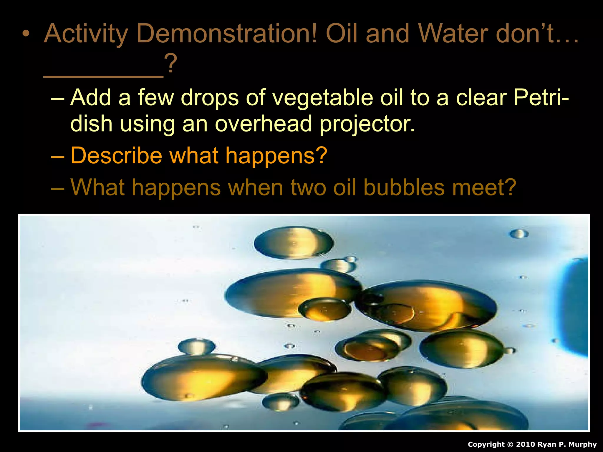 • Activity Demonstration! Oil and Water don’t…
________?
– Add a few drops of vegetable oil to a clear Petri-
dish using an overhead projector.
– Describe what happens?
– What happens when two oil bubbles meet?
Copyright © 2010 Ryan P. Murphy
 