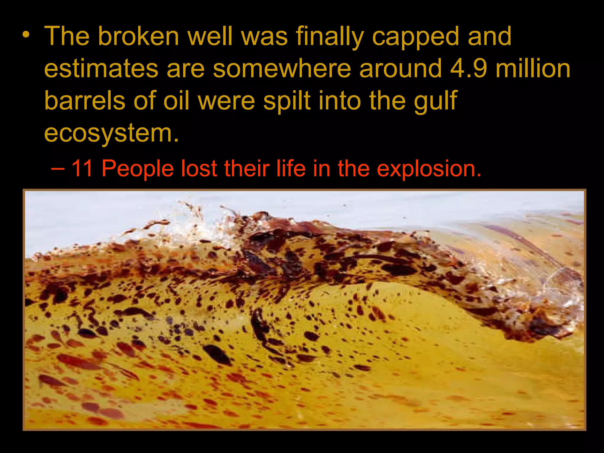 • The broken well was finally capped and
estimates are somewhere around 4.9 million
barrels of oil were spilt into the gulf
ecosystem.
– 11 People lost their life in the explosion.
– The spill caused extensive damage to marine
and wildlife habitats and to the Gulf's fishing and
tourism industries.
 