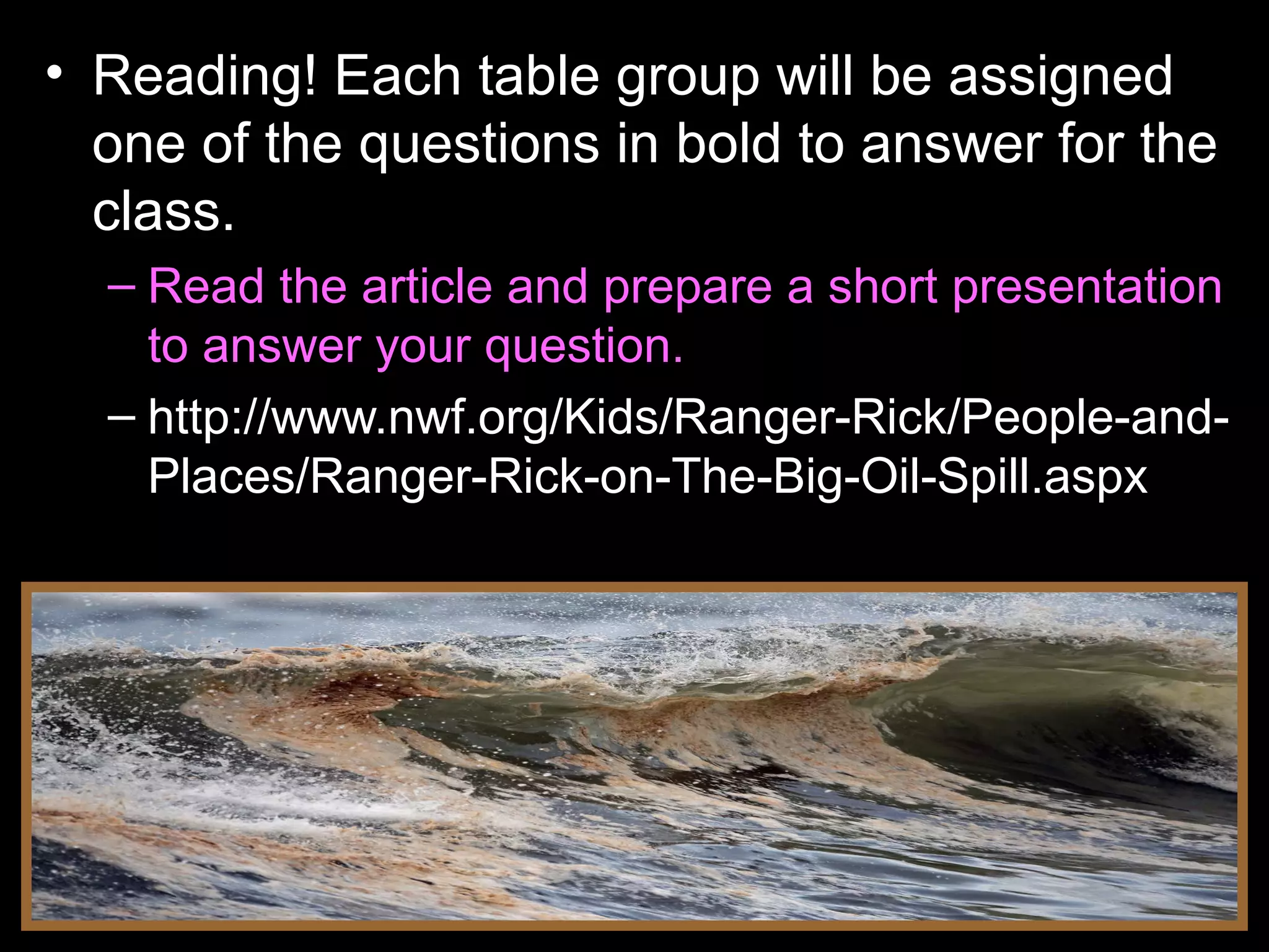 • Reading! Each table group will be assigned
one of the questions in bold to answer for the
class.
– Read the article and prepare a short presentation
to answer your question.
– http://www.nwf.org/Kids/Ranger-Rick/People-and-
Places/Ranger-Rick-on-The-Big-Oil-Spill.aspx
 