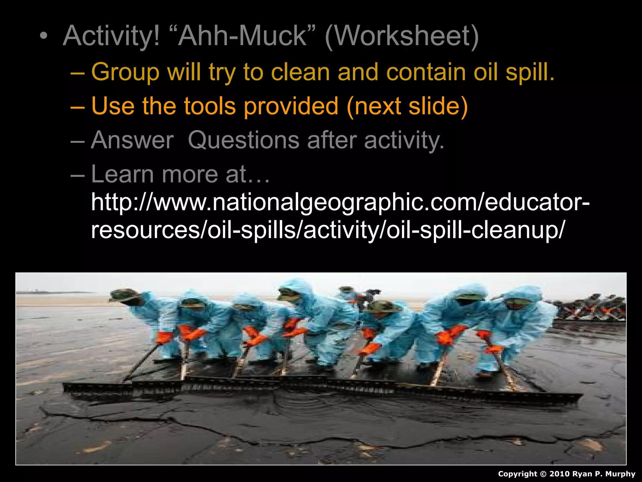 • Activity! “Ahh-Muck” (Worksheet)
– Group will try to clean and contain oil spill.
– Use the tools provided (next slide)
– Answer Questions after activity.
– Learn more at…
http://www.nationalgeographic.com/educator-
resources/oil-spills/activity/oil-spill-cleanup/
Copyright © 2010 Ryan P. Murphy
 