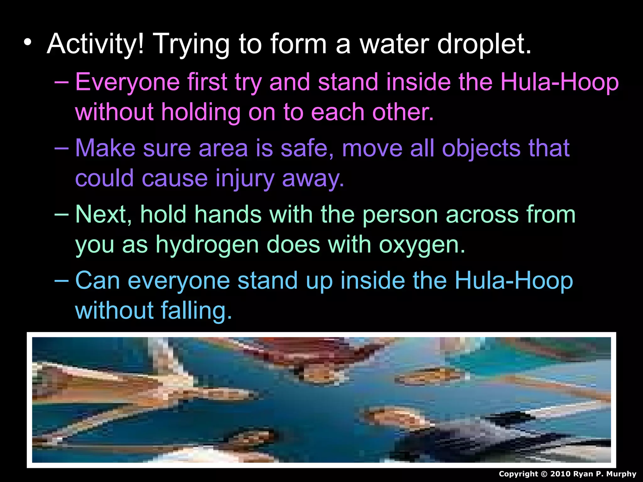 • Activity! Trying to form a water droplet.
– Everyone first try and stand inside the Hula-Hoop
without holding on to each other.
– Make sure area is safe, move all objects that
could cause injury away.
– Next, hold hands with the person across from
you as hydrogen does with oxygen.
– Can everyone stand up inside the Hula-Hoop
without falling.
Copyright © 2010 Ryan P. Murphy
 