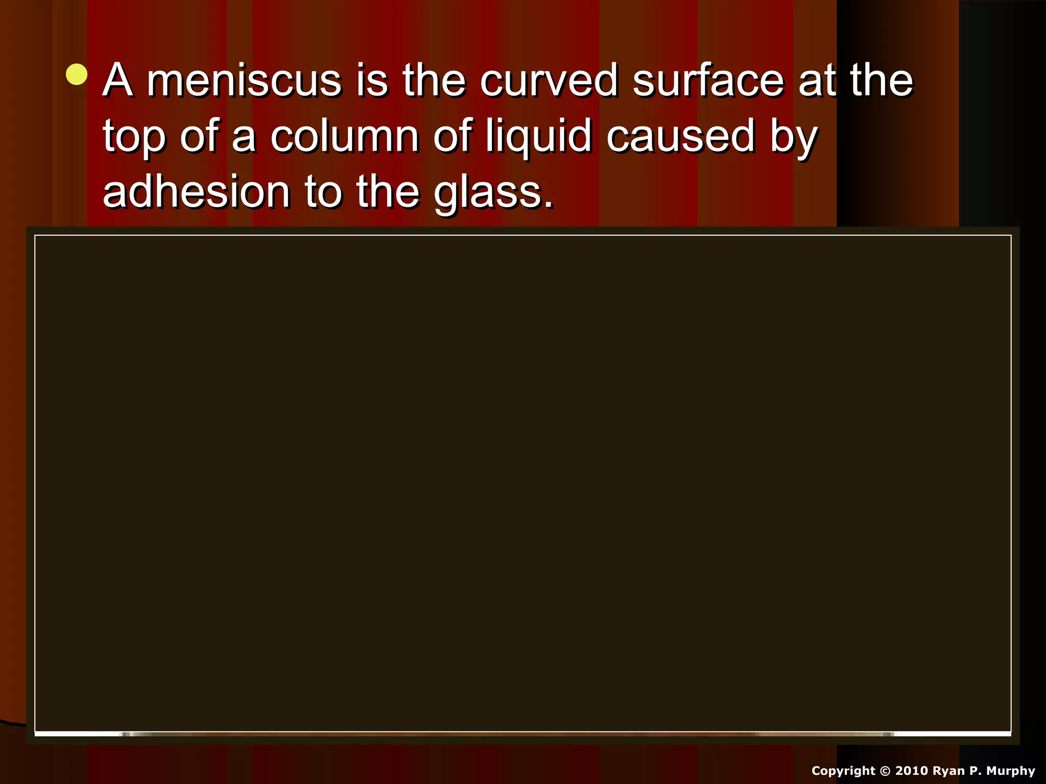 A meniscus is the curved surface at theA meniscus is the curved surface at the
top of a column of liquid caused bytop of a column of liquid caused by
adhesion to the glass.adhesion to the glass.
Copyright © 2010 Ryan P. Murphy
 