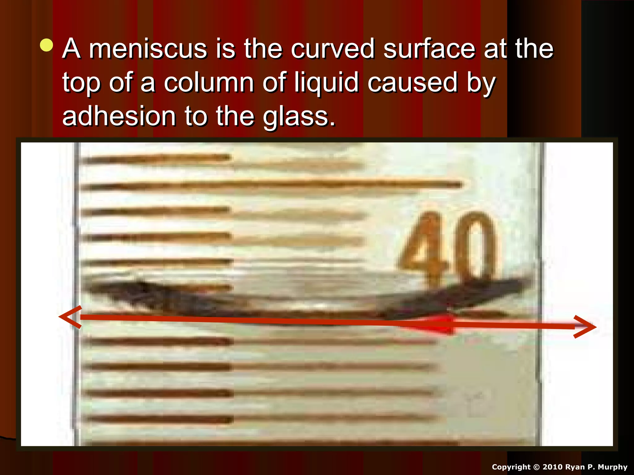 A meniscus is the curved surface at theA meniscus is the curved surface at the
top of a column of liquid caused bytop of a column of liquid caused by
adhesion to the glass.adhesion to the glass.
Copyright © 2010 Ryan P. Murphy
 