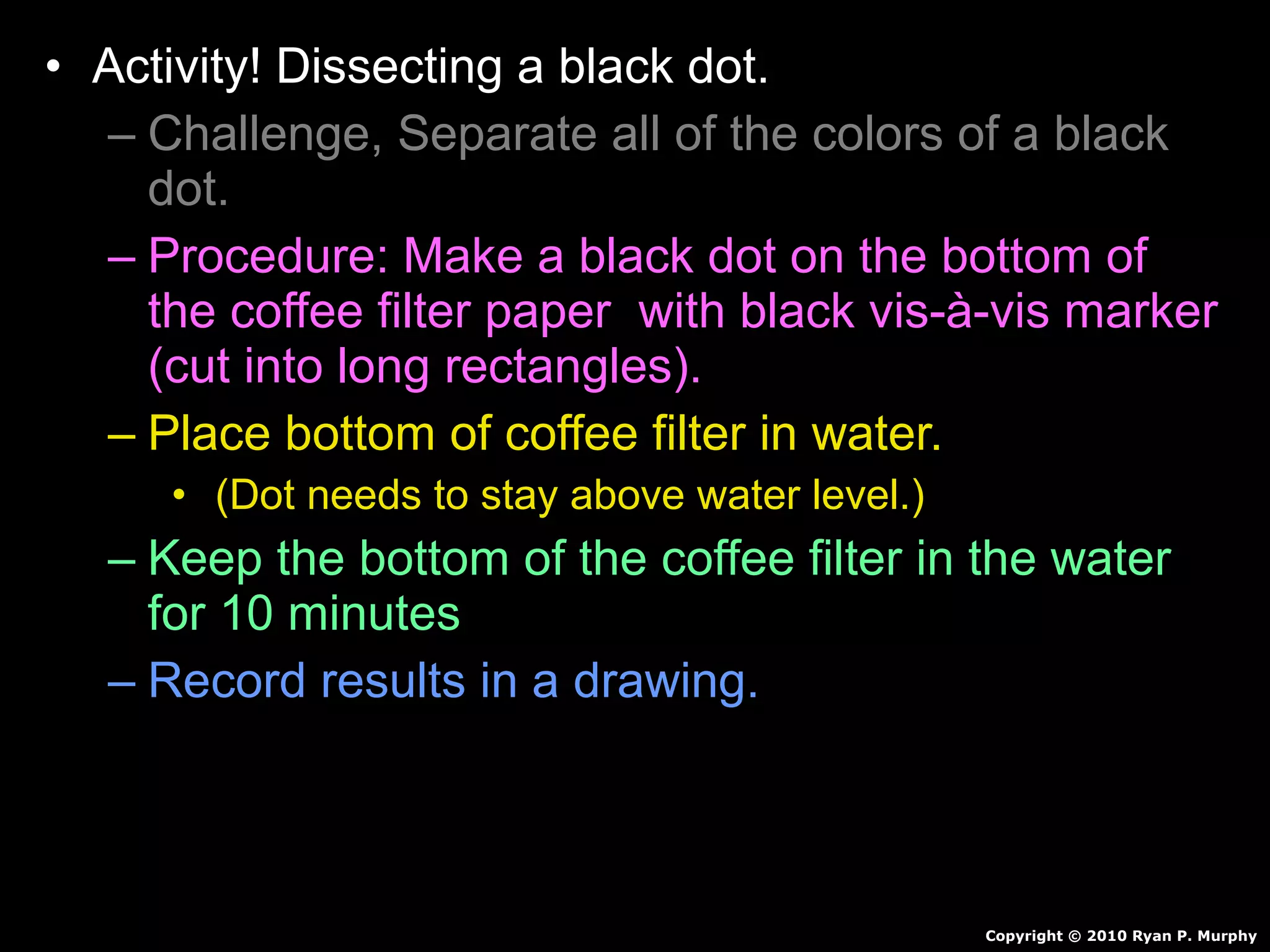 • Activity! Dissecting a black dot.
– Challenge, Separate all of the colors of a black
dot.
– Procedure: Make a black dot on the bottom of
the coffee filter paper with black vis-à-vis marker
(cut into long rectangles).
– Place bottom of coffee filter in water.
• (Dot needs to stay above water level.)
– Keep the bottom of the coffee filter in the water
for 10 minutes
– Record results in a drawing.
Copyright © 2010 Ryan P. Murphy
 