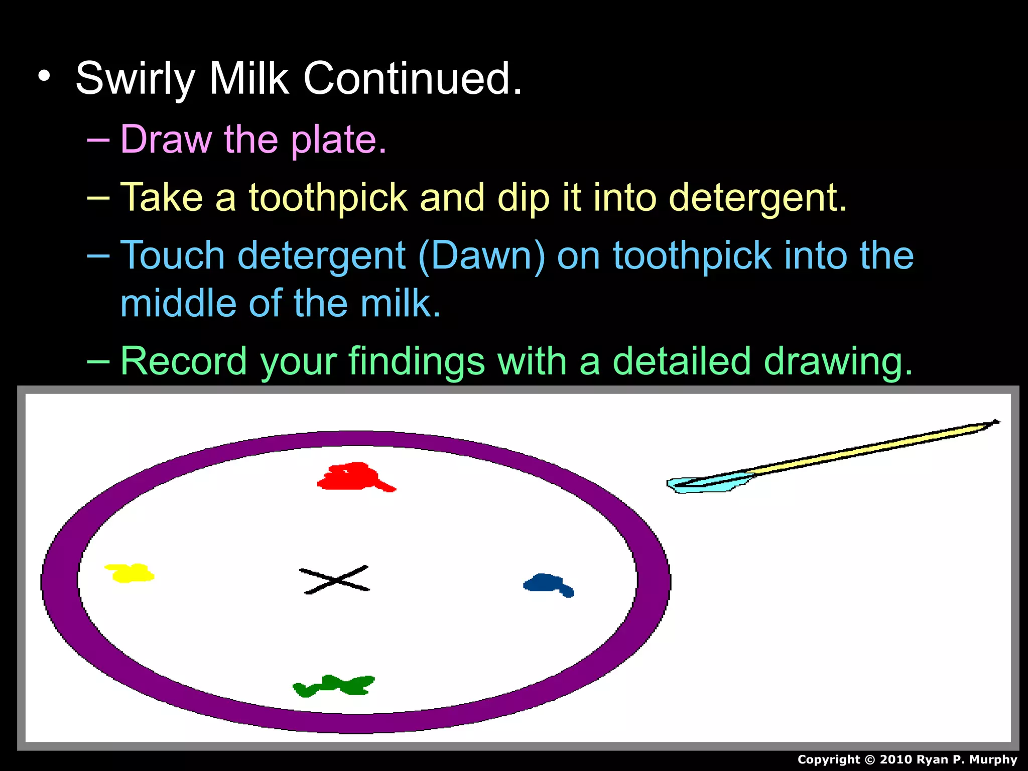 • Swirly Milk Continued.
– Draw the plate.
– Take a toothpick and dip it into detergent.
– Touch detergent (Dawn) on toothpick into the
middle of the milk.
– Record your findings with a detailed drawing.
Copyright © 2010 Ryan P. Murphy
This product belongs to Ryan P. Murphy
www.sciencepowerpoint.com Copyright
2010
 