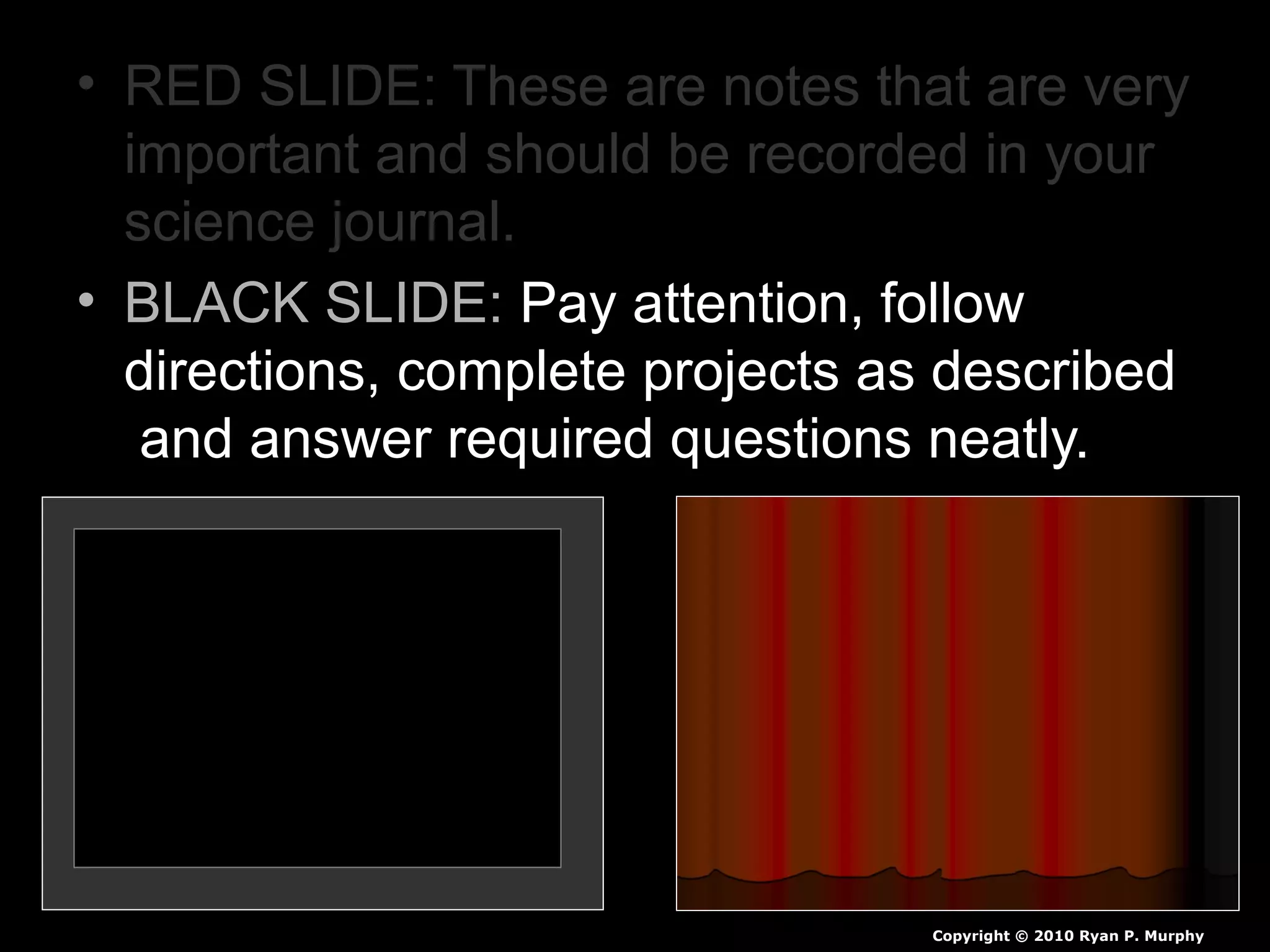 • RED SLIDE: These are notes that are very
important and should be recorded in your
science journal.
• BLACK SLIDE: Pay attention, follow
directions, complete projects as described
and answer required questions neatly.
Copyright © 2010 Ryan P. Murphy
 