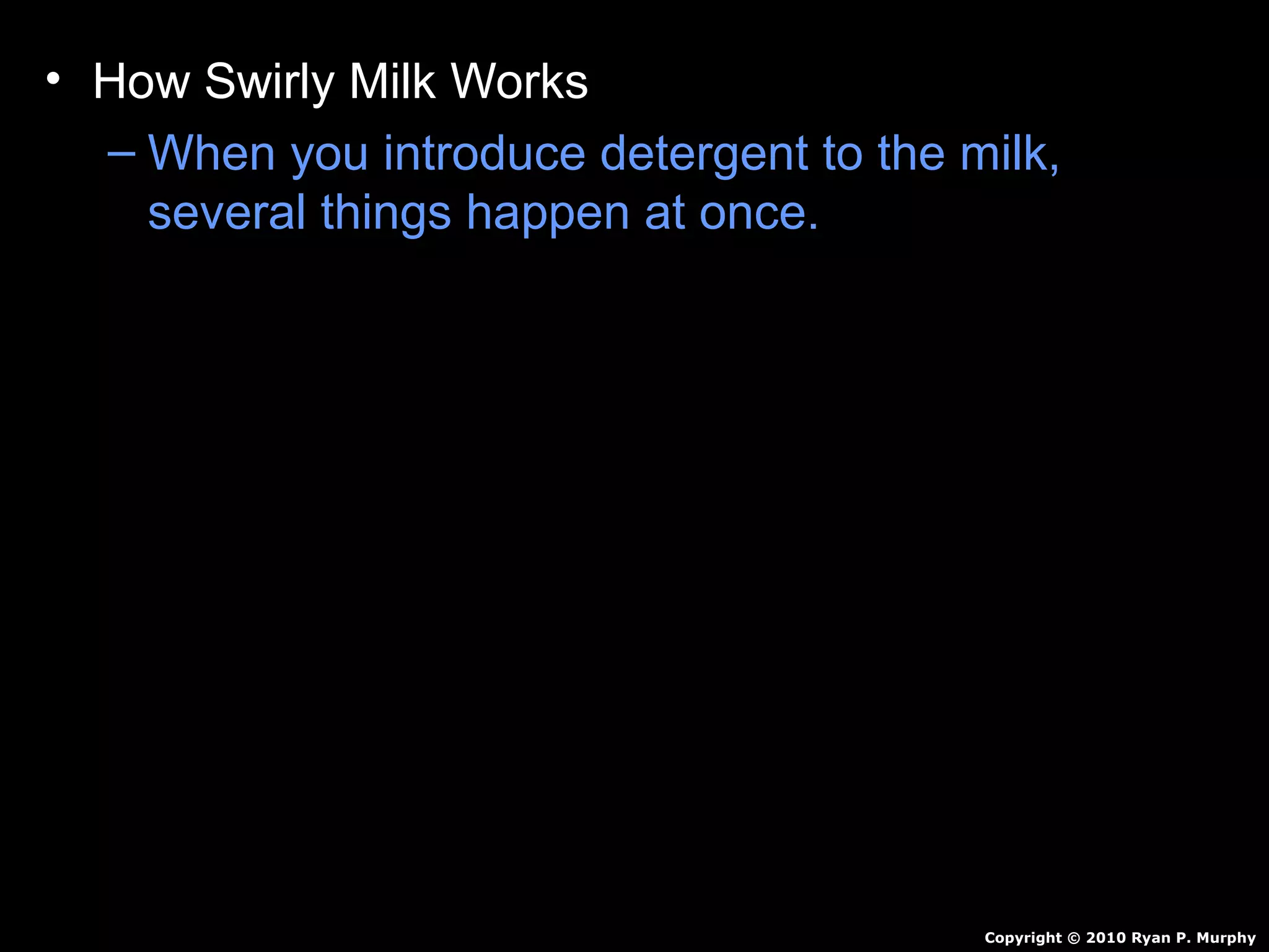 • How Swirly Milk Works
– When you introduce detergent to the milk,
several things happen at once.
• The detergent breaks the surface tension (skin
on the top of the water).
• Food coloring is now free to flow through the
milk.
• Detergent reacts with milk…Creates motion.
• Detergent also breaks up fat in milk / pushes
color around.
• Continues for awhile and then stops.
Copyright © 2010 Ryan P. Murphy
 