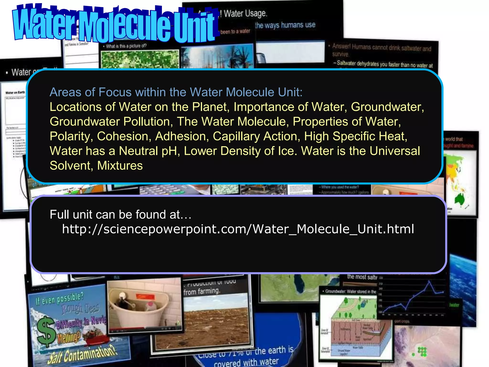 Areas of Focus within the Water Molecule Unit:
Locations of Water on the Planet, Importance of Water, Groundwater,
Groundwater Pollution, The Water Molecule, Properties of Water,
Polarity, Cohesion, Adhesion, Capillary Action, High Specific Heat,
Water has a Neutral pH, Lower Density of Ice. Water is the Universal
Solvent, Mixtures
Full unit can be found at…
http://sciencepowerpoint.com/Water_Molecule_Unit.html
 