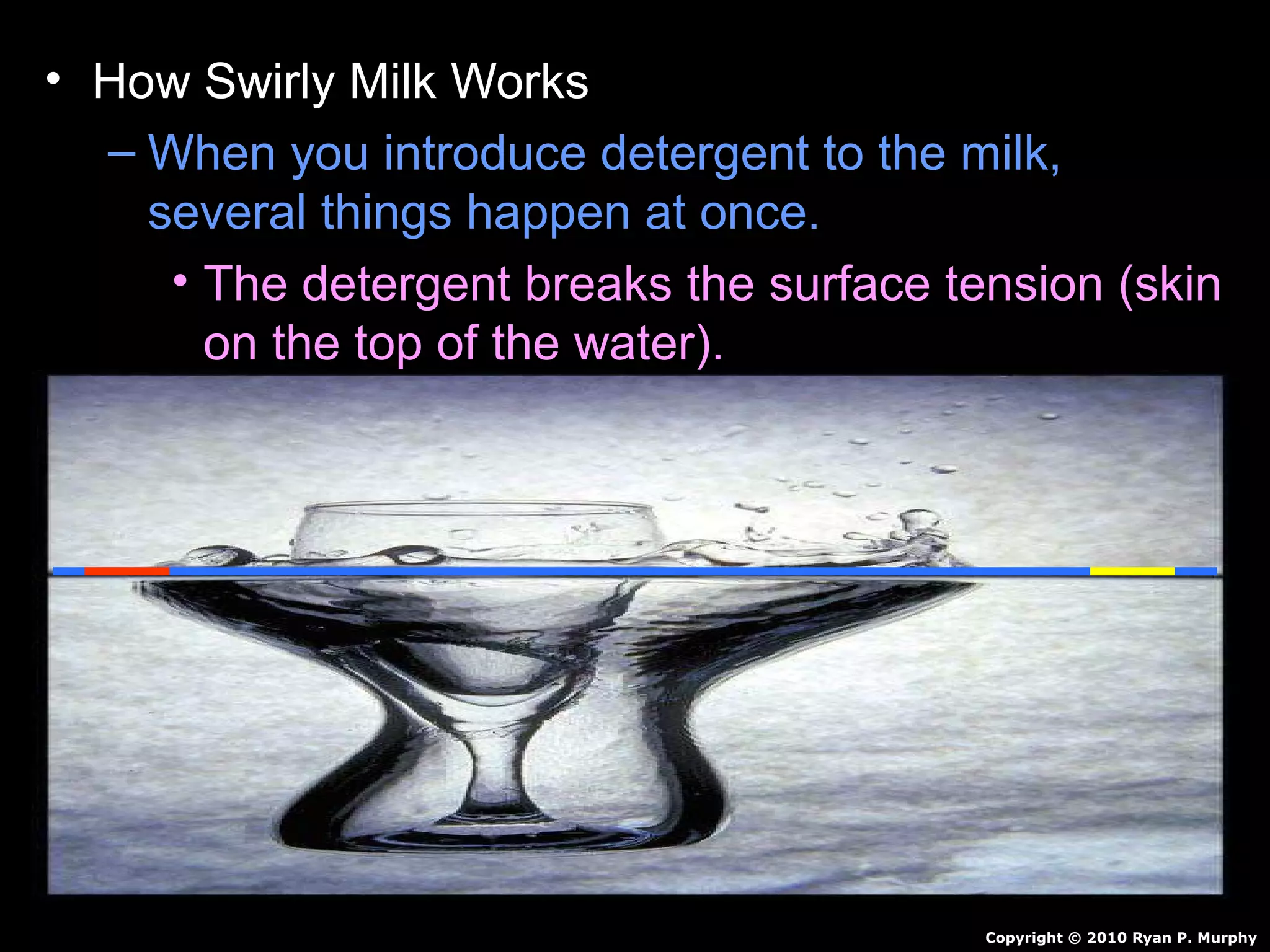 • How Swirly Milk Works
– When you introduce detergent to the milk,
several things happen at once.
• The detergent breaks the surface tension (skin
on the top of the water).
• Food coloring is now free to flow through the
milk.
• Detergent reacts with milk…Creates motion.
• Detergent also breaks up fat in milk / pushes
color around.
• Continues for awhile and then stops.
Copyright © 2010 Ryan P. Murphy
 