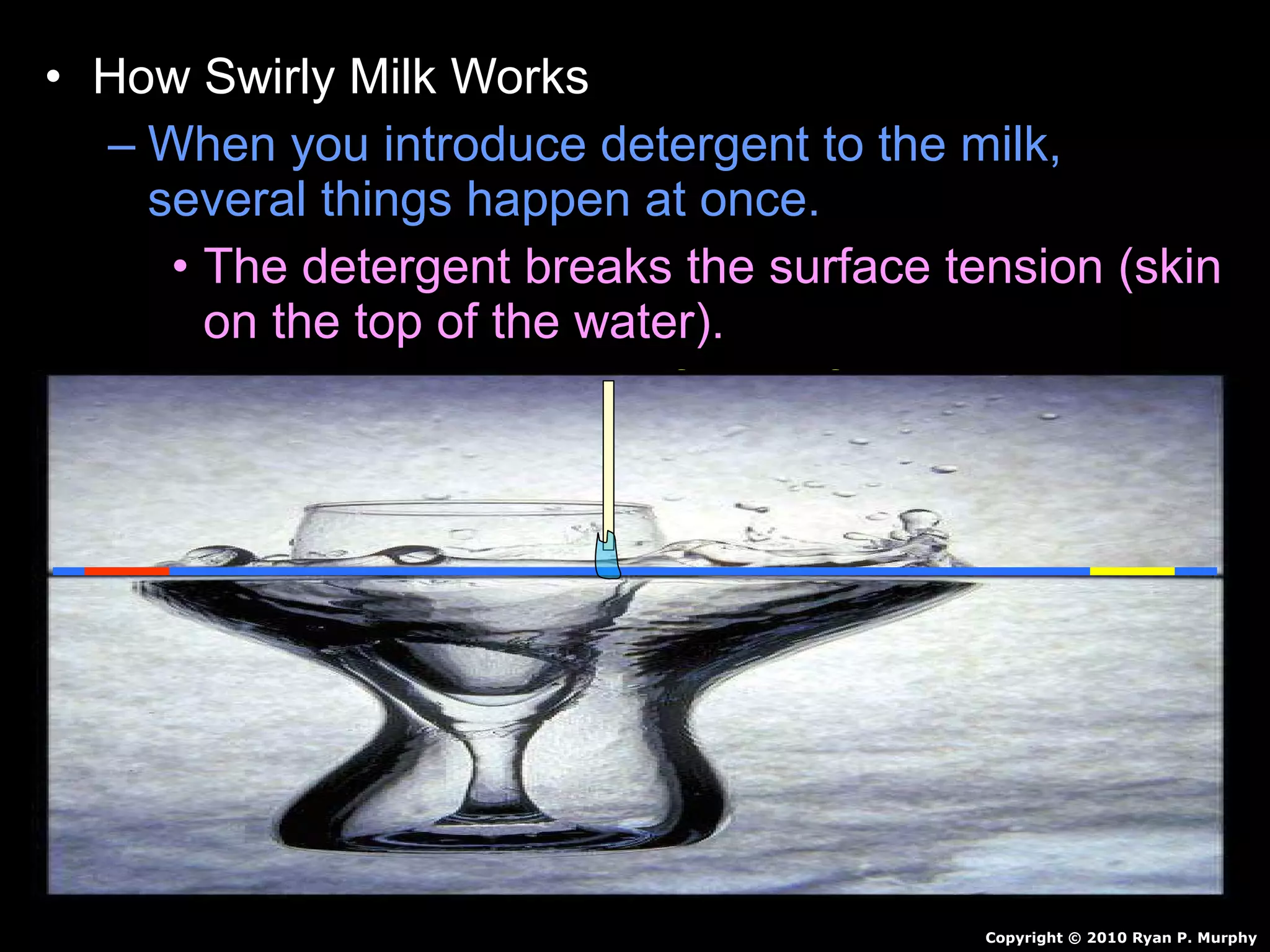 • How Swirly Milk Works
– When you introduce detergent to the milk,
several things happen at once.
• The detergent breaks the surface tension (skin
on the top of the water).
• Food coloring is now free to flow through the
milk.
• Detergent reacts with milk…Creates motion.
• Detergent also breaks up fat in milk / pushes
color around.
• Continues for awhile and then stops.
Copyright © 2010 Ryan P. Murphy
 