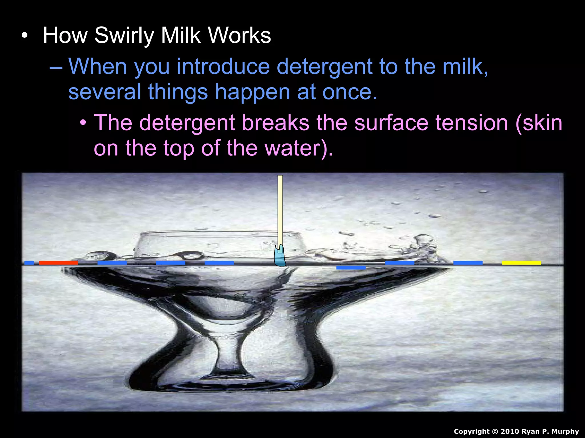 • How Swirly Milk Works
– When you introduce detergent to the milk,
several things happen at once.
• The detergent breaks the surface tension (skin
on the top of the water).
• Food coloring is now free to flow through the
milk.
• Detergent reacts with milk…Creates motion.
• Detergent also breaks up fat in milk / pushes
color around.
• Continues for awhile and then stops.
Copyright © 2010 Ryan P. Murphy
 