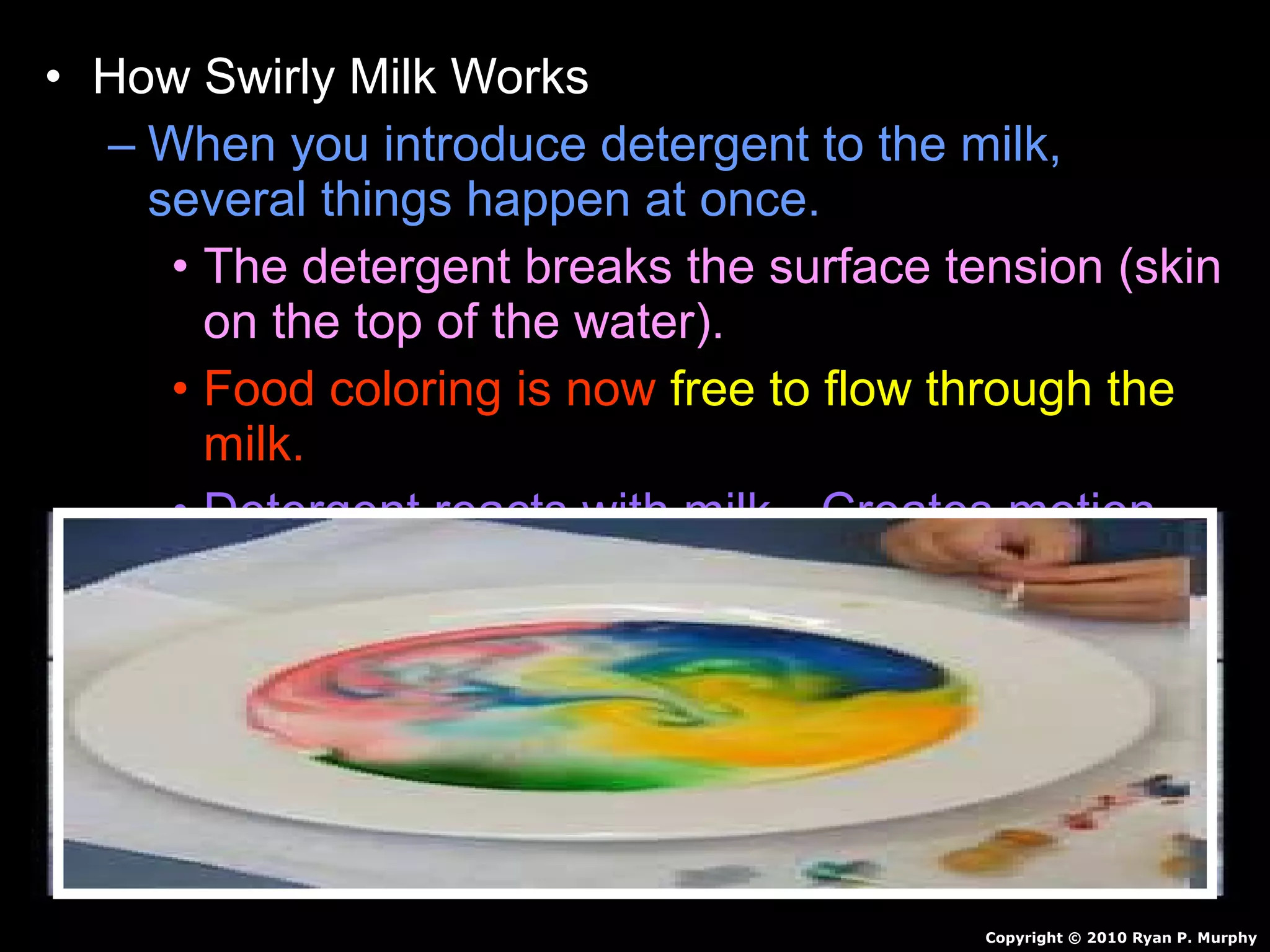 • How Swirly Milk Works
– When you introduce detergent to the milk,
several things happen at once.
• The detergent breaks the surface tension (skin
on the top of the water).
• Food coloring is now free to flow through the
milk.
• Detergent reacts with milk…Creates motion.
• Detergent also breaks up fat in milk / pushes
color around.
• Continues for awhile and then stops.
Copyright © 2010 Ryan P. Murphy
 