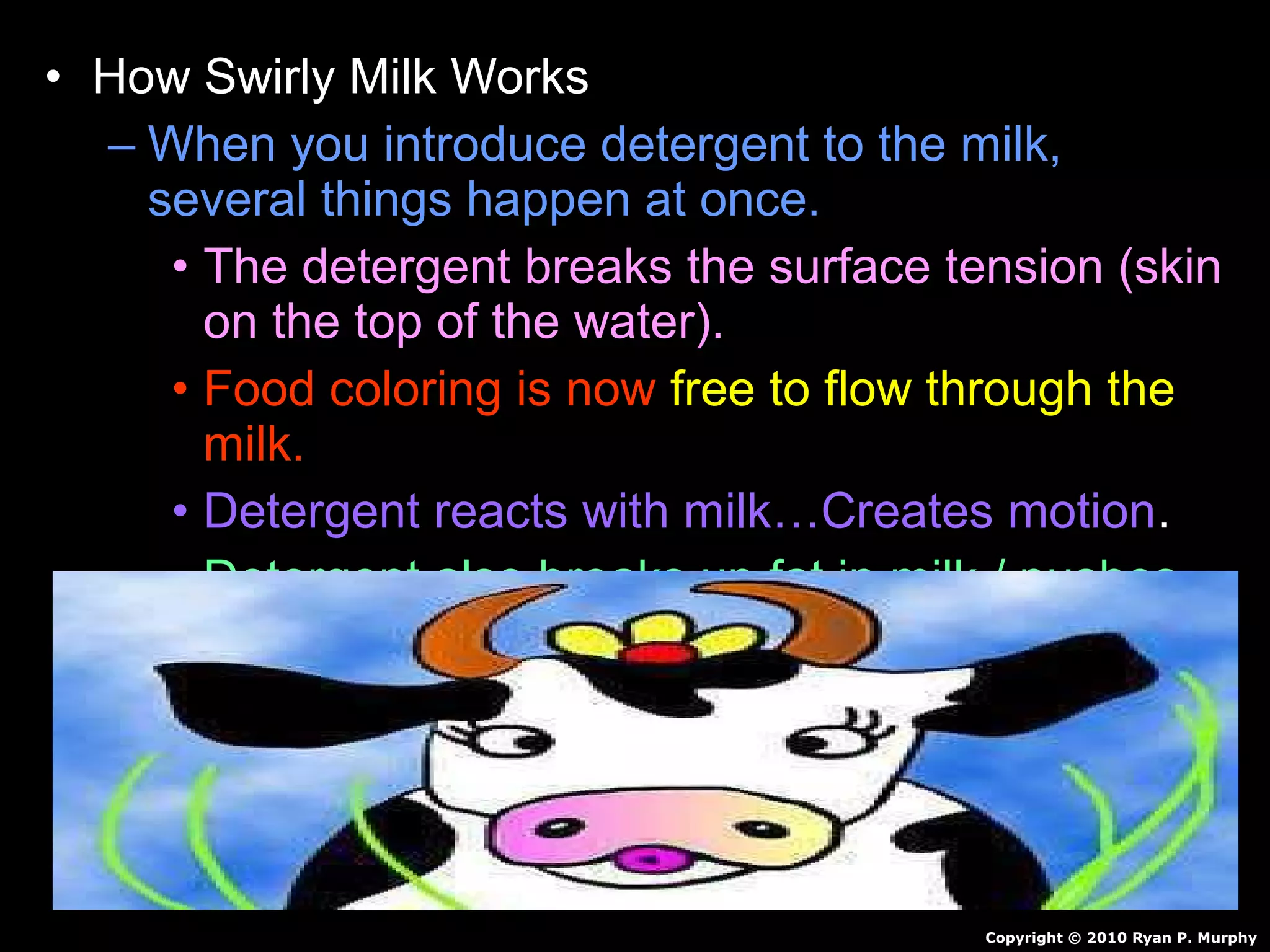 • How Swirly Milk Works
– When you introduce detergent to the milk,
several things happen at once.
• The detergent breaks the surface tension (skin
on the top of the water).
• Food coloring is now free to flow through the
milk.
• Detergent reacts with milk…Creates motion.
• Detergent also breaks up fat in milk / pushes
color around.
• Continues for awhile and then stops.
Copyright © 2010 Ryan P. Murphy
 