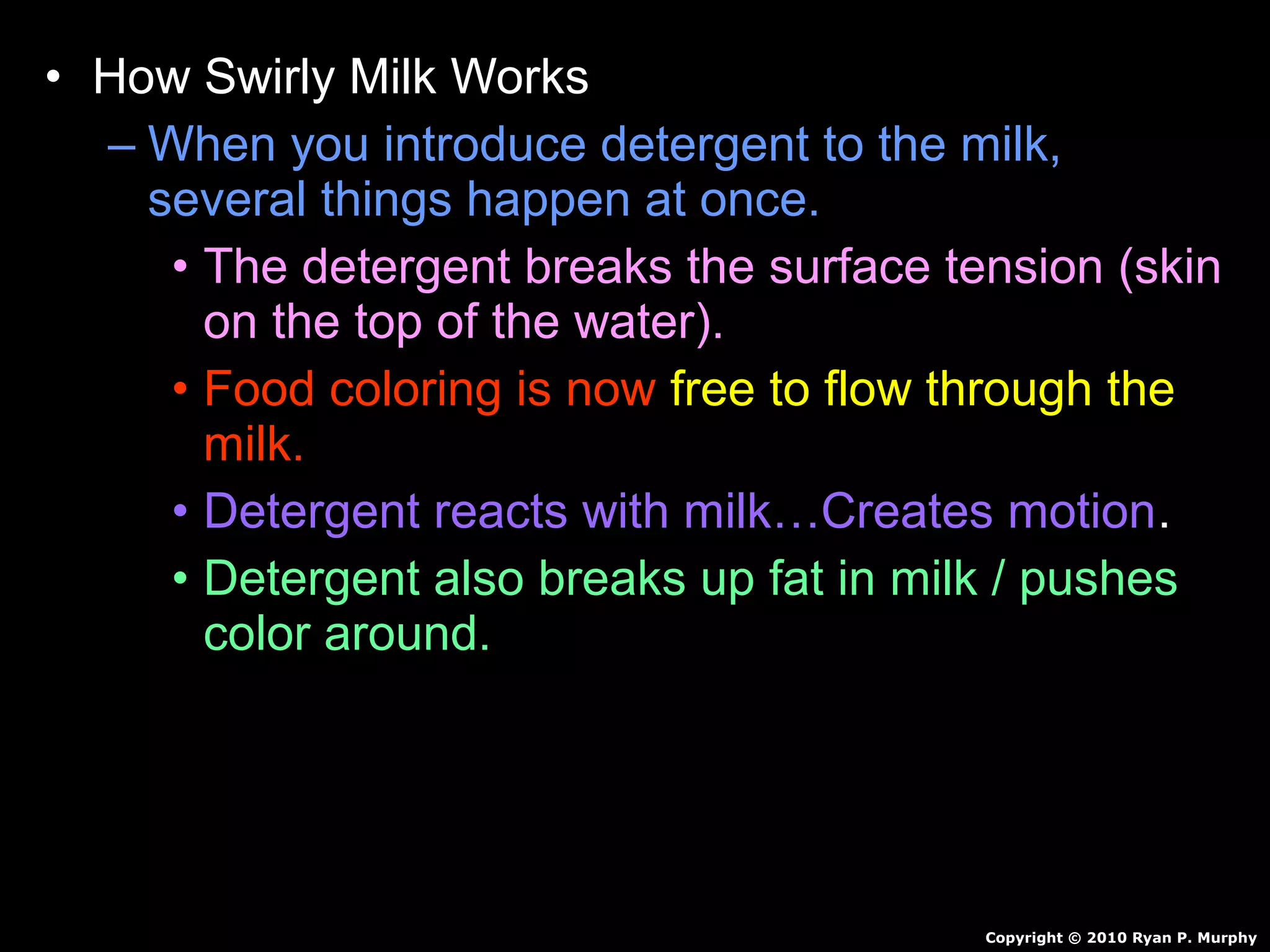 • How Swirly Milk Works
– When you introduce detergent to the milk,
several things happen at once.
• The detergent breaks the surface tension (skin
on the top of the water).
• Food coloring is now free to flow through the
milk.
• Detergent reacts with milk…Creates motion.
• Detergent also breaks up fat in milk / pushes
color around.
Copyright © 2010 Ryan P. Murphy
 