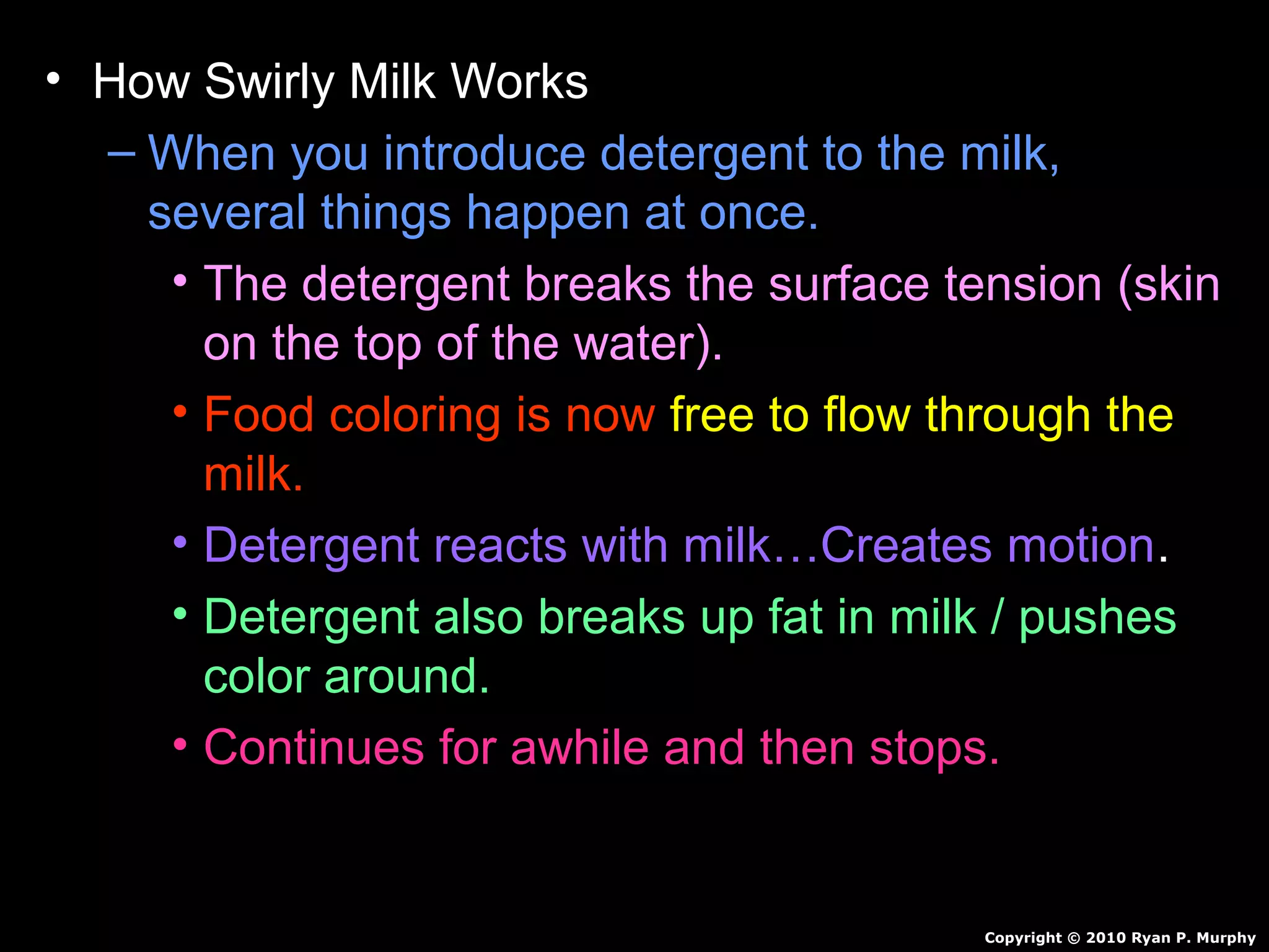 • How Swirly Milk Works
– When you introduce detergent to the milk,
several things happen at once.
• The detergent breaks the surface tension (skin
on the top of the water).
• Food coloring is now free to flow through the
milk.
• Detergent reacts with milk…Creates motion.
• Detergent also breaks up fat in milk / pushes
color around.
• Continues for awhile and then stops.
Copyright © 2010 Ryan P. Murphy
 