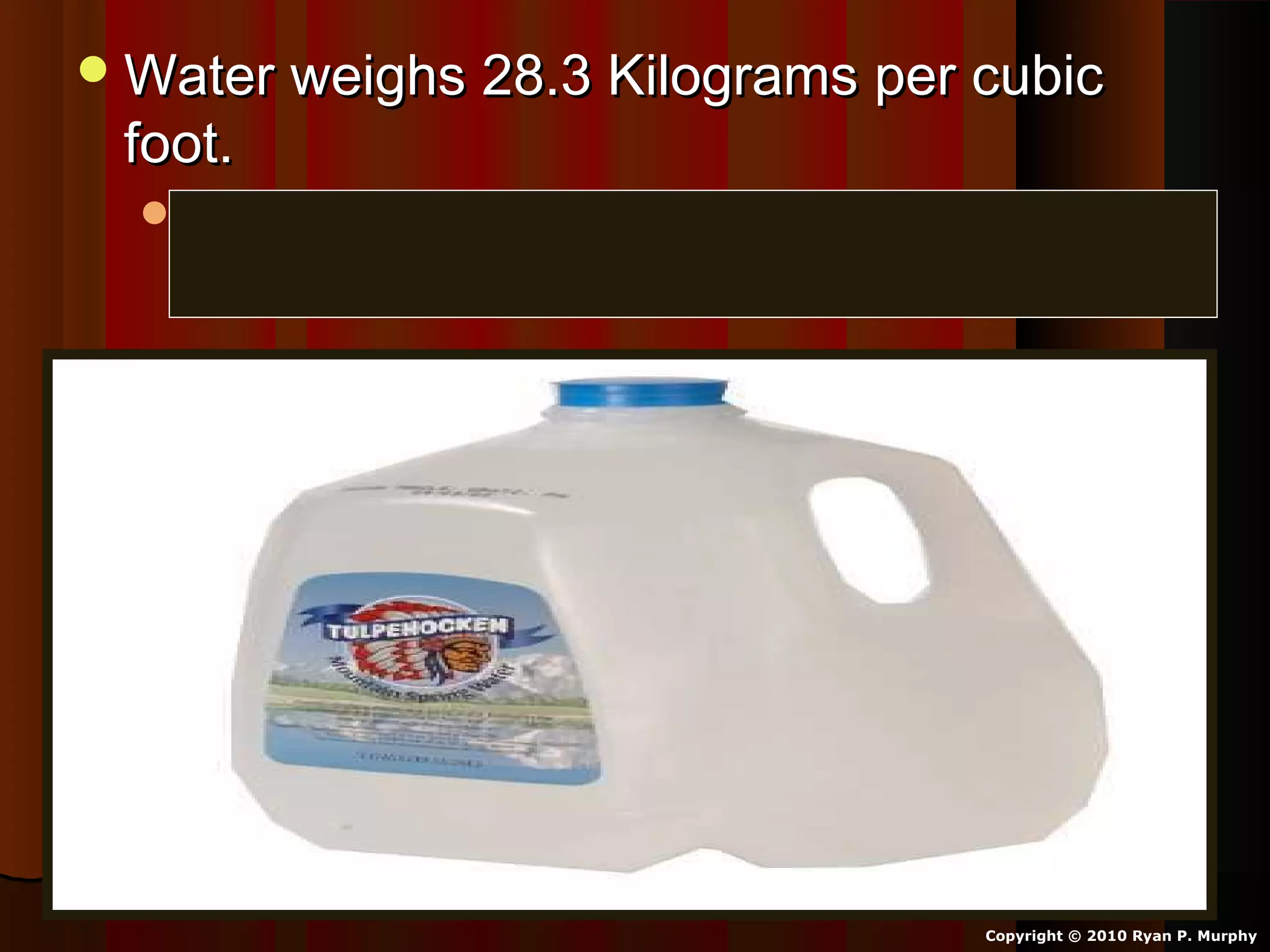 Water weighs 28.3 Kilograms per cubicWater weighs 28.3 Kilograms per cubic
foot.foot.
Weight: 62.416 pounds per cubic foot atWeight: 62.416 pounds per cubic foot at
32°F (It’s heavy).32°F (It’s heavy).
Copyright © 2010 Ryan P. Murphy
 