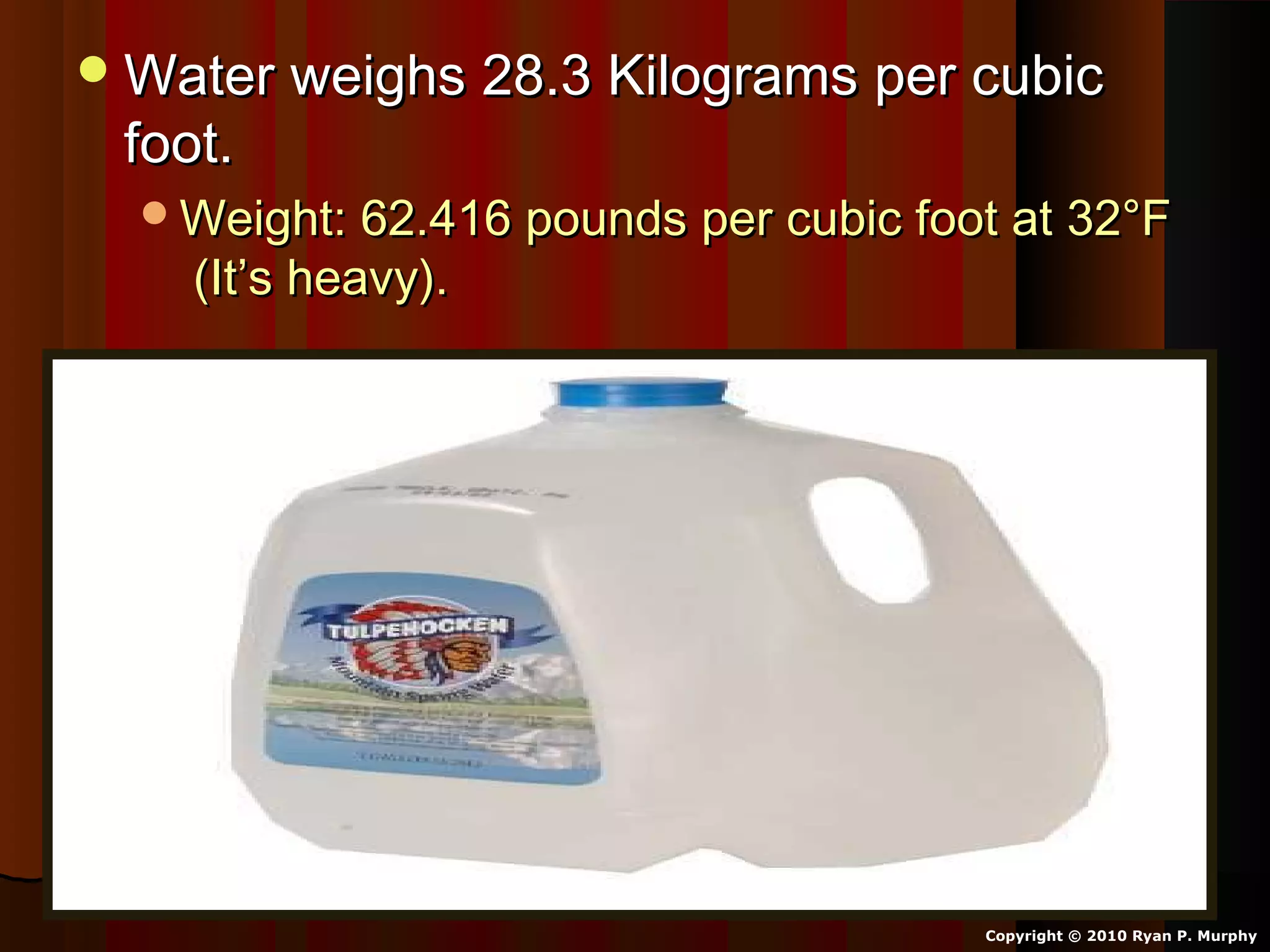 Water weighs 28.3 Kilograms per cubicWater weighs 28.3 Kilograms per cubic
foot.foot.
Weight: 62.416 pounds per cubic foot at 32°FWeight: 62.416 pounds per cubic foot at 32°F
(It’s heavy).(It’s heavy).
Copyright © 2010 Ryan P. Murphy
 