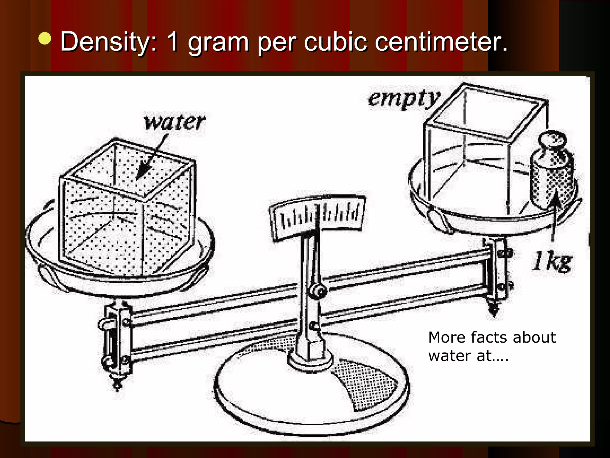 Density: 1 gram per cubic centimeter.Density: 1 gram per cubic centimeter.
More facts about
water at….
http://www.scienc
ekids.co.nz/scienc
efacts/water.html
 