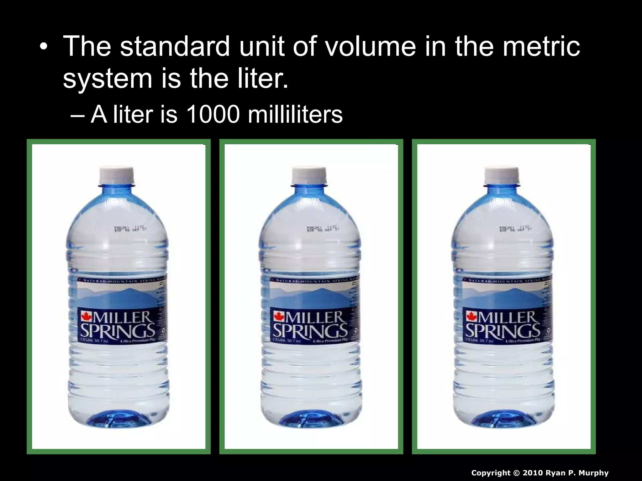• The standard unit of volume in the metric
system is the liter.
– A liter is 1000 milliliters
Copyright © 2010 Ryan P. Murphy
 