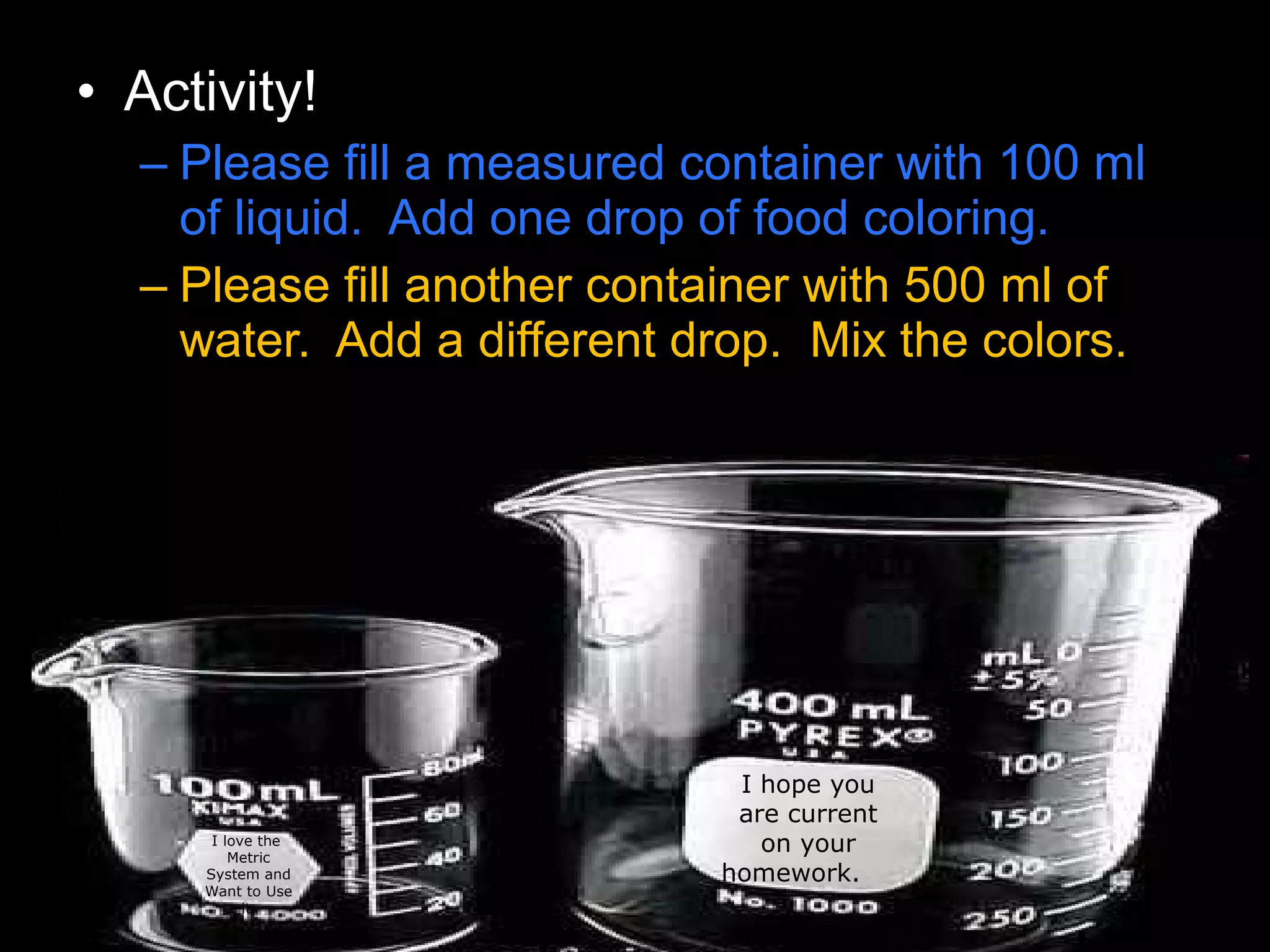 • Activity!
– Please fill a measured container with 100 ml
of liquid. Add one drop of food coloring.
– Please fill another container with 500 ml of
water. Add a different drop. Mix the colors.
I hope you
are current
on your
homework.
I love the
Metric
System and
Want to Use
it.
 