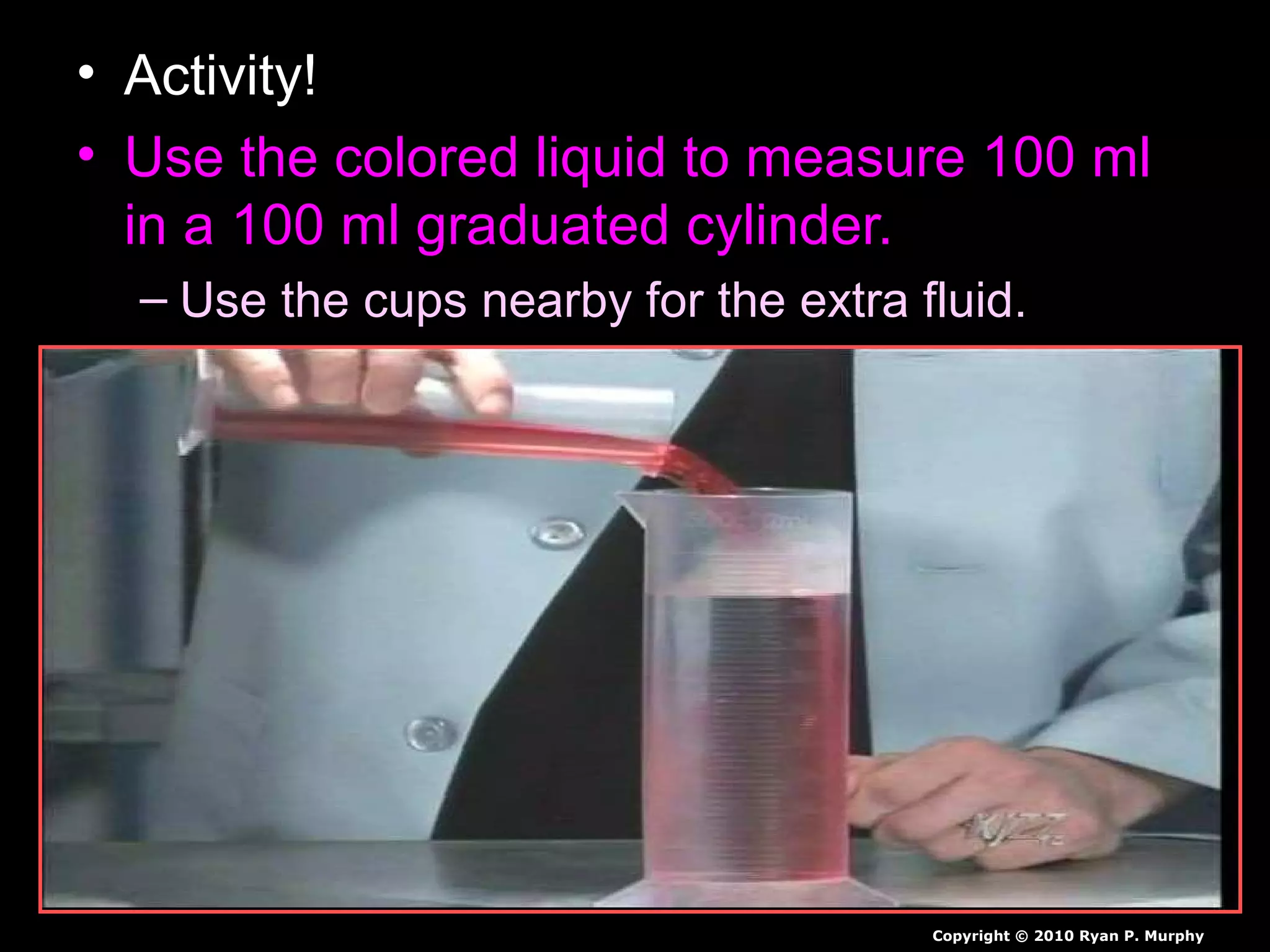 • Activity!
• Use the colored liquid to measure 100 ml
in a 100 ml graduated cylinder.
– Use the cups nearby for the extra fluid.
Copyright © 2010 Ryan P. Murphy
 