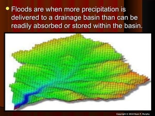 Floods are when more precipitation isFloods are when more precipitation is
delivered to a drainage basin than can bedelivered to a drainage basin than can be
readily absorbed or stored within the basin.readily absorbed or stored within the basin.
Copyright © 2010 Ryan P. Murphy
 