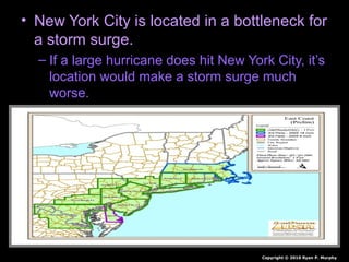 • New York City is located in a bottleneck for
a storm surge.
– If a large hurricane does hit New York City, it’s
location would make a storm surge much
worse.
Copyright © 2010 Ryan P. Murphy
 