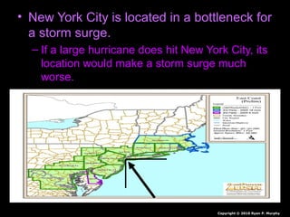 • New York City is located in a bottleneck for
a storm surge.
– If a large hurricane does hit New York City, its
location would make a storm surge much
worse.
Copyright © 2010 Ryan P. Murphy
 