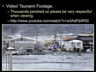 • Video! Tsunami Footage.
– Thousands perished so please be very respectful
when viewing.
– http://www.youtube.com/watch?v=w3AdFjklR50
 