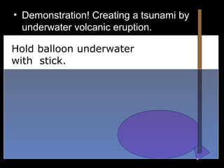 • Demonstration! Creating a tsunami by
underwater volcanic eruption.
•
Hold balloon underwater
with stick.
 