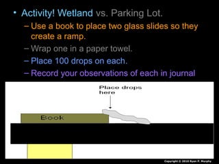 • Activity! Wetland vs. Parking Lot.
– Use a book to place two glass slides so they
create a ramp.
– Wrap one in a paper towel.
– Place 100 drops on each.
– Record your observations of each in journal
Copyright © 2010 Ryan P. Murphy
 