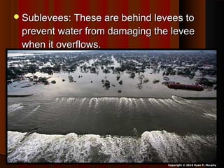 Sublevees: These are behind levees toSublevees: These are behind levees to
prevent water from damaging the leveeprevent water from damaging the levee
when it overflows.when it overflows.
Copyright © 2010 Ryan P. Murphy
 