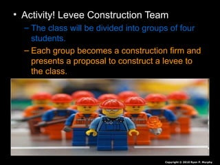 • Activity! Levee Construction Team
– The class will be divided into groups of four
students.
– Each group becomes a construction firm and
presents a proposal to construct a levee to
the class.
Copyright © 2010 Ryan P. Murphy
 