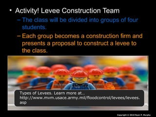 • Activity! Levee Construction Team
– The class will be divided into groups of four
students.
– Each group becomes a construction firm and
presents a proposal to construct a levee to
the class.
Copyright © 2010 Ryan P. Murphy
Types of Levees. Learn more at…
http://www.mvm.usace.army.mil/floodcontrol/levees/levees.
asp
 