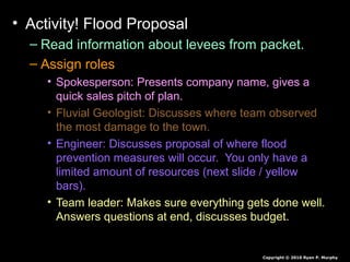 • Activity! Flood Proposal
– Read information about levees from packet.
– Assign roles
• Spokesperson: Presents company name, gives a
quick sales pitch of plan.
• Fluvial Geologist: Discusses where team observed
the most damage to the town.
• Engineer: Discusses proposal of where flood
prevention measures will occur. You only have a
limited amount of resources (next slide / yellow
bars).
• Team leader: Makes sure everything gets done well.
Answers questions at end, discusses budget.
Copyright © 2010 Ryan P. Murphy
 
