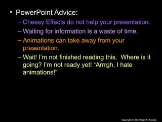 • PowerPoint Advice:
– Cheesy Effects do not help your presentation.
– Waiting for information is a waste of time.
– Animations can take away from your
presentation.
– Wait! I’m not finished reading this. Where is it
going? I’m not ready yet! “Arrrgh, I hate
animations!”
Copyright © 2010 Ryan P. Murphy
 