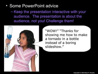 • Some PowerPoint advice
– Keep the presentation interactive with your
audience. The presentation is about the
audience, not you! Challenge them!
“WOW!” “Thanks for
showing me how to make
a tornado in a bottle
instead of a boring
slideshow.”
Copyright © 2010 Ryan P. Murphy
 