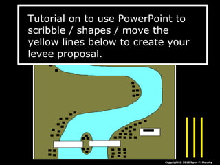 Copyright © 2010 Ryan P. Murphy
Tutorial on to use PowerPoint to
scribble / shapes / move the
yellow lines below to create your
levee proposal.
 