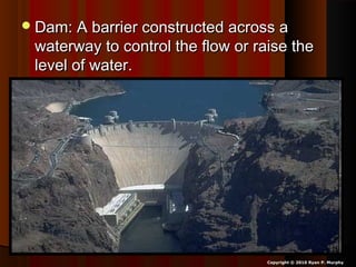 Dam: A barrier constructed across aDam: A barrier constructed across a
waterway to control the flow or raise thewaterway to control the flow or raise the
level of water.level of water.
Copyright © 2010 Ryan P. Murphy
 