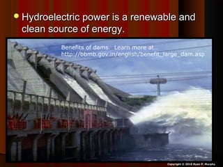 Hydroelectric power is a renewable andHydroelectric power is a renewable and
clean source of energy.clean source of energy.
Copyright © 2010 Ryan P. Murphy
Benefits of dams. Learn more at…
http://bbmb.gov.in/english/benefit_large_dam.asp
 