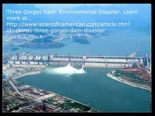 Three Gorges Dam. Environmental Disaster. Learn
more at…
http://www.scientificamerican.com/article.cfm?
id=chinas-three-gorges-dam-disaster
 